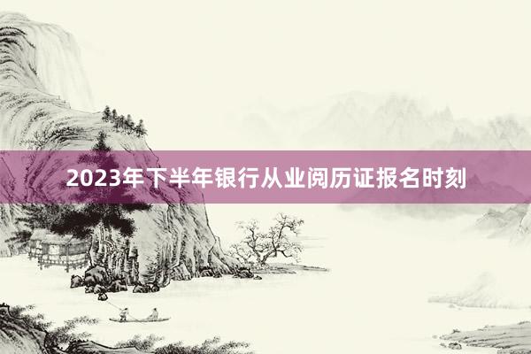 2023年下半年银行从业阅历证报名时刻