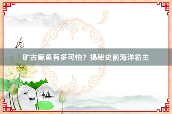 旷古鲸鱼有多可怕？揭秘史前海洋霸主
